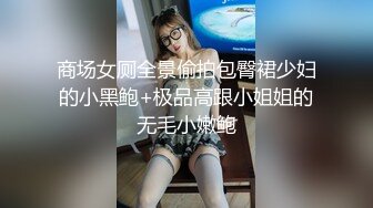 商场女厕全景偷拍包臀裙少妇的小黑鲍+极品高跟小姐姐的无毛小嫩鲍