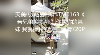 天美传媒品牌新作TM0163《亲兄弟换妻4P》你操你的弟妹 我就操我的嫂子 高清720P原版首发