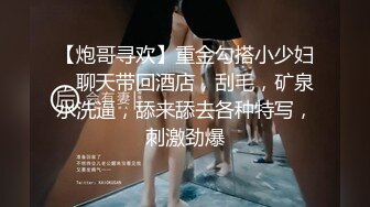 【炮哥寻欢】重金勾搭小少妇，聊天带回酒店，刮毛，矿泉水洗逼，舔来舔去各种特写，刺激劲爆