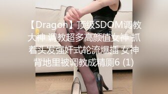 【Dragon】顶级SDOM调教大神 调教超多高颜值女神 抓着头发强奸式轮流爆插 女神背地里被调教成精厕6 (1)