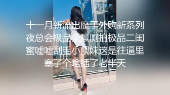 十一月新流出魔手外购新系列夜总会极品全景厕拍极品二闺蜜嘘嘘刮毛小靓妹这是往逼里塞了个啥插了老半天