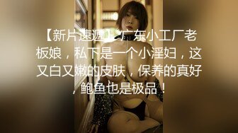 【新片速遞】 广东小工厂老板娘，私下是一个小淫妇，这又白又嫩的皮肤，保养的真好，鲍鱼也是极品！