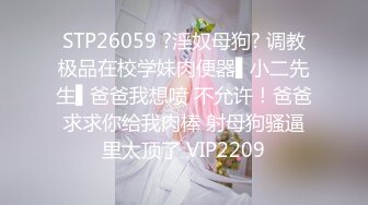 STP26059 ?淫奴母狗? 调教极品在校学妹肉便器▌小二先生▌爸爸我想喷 不允许！爸爸求求你给我肉棒 射母狗骚逼里太顶了 VIP2209