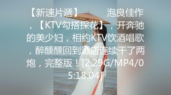 【新速片遞】 ♈♈♈ 泡良佳作，【KTV勾搭探花】，开奔驰的美少妇，相约KTV饮酒唱歌，醉醺醺回到酒店连续干了两炮，完整版！[2.29G/MP4/05:18:04]