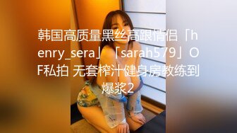 韩国高质量黑丝高跟情侣「henry_sera」「sarah579」OF私拍 无套榨汁健身房教练到爆浆2