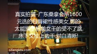 真实拍摄-广东桑拿会所1600元选的包臀裙性感美女,男的太能操了把美女干的受不了跳床下又拉上去干,对白清晰!