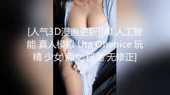 [人气3D漫画更新][AI 人工智能 真人模拟 Uta Onepice 玩精 少女 痴女 淫荡 无修正]