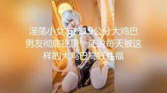 淫荡小女友被19公分大鸡巴男友彻底征服，还说每天被这样的大鸡巴高好性福