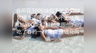 会所花3000块包下的直男帅男模,听到要操男人不肯还要再加500块,打桩起来跟他妈的吃了春药一样好爽,这钱花得值