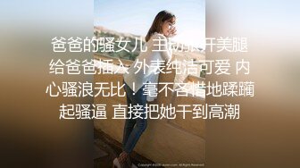 爸爸的骚女儿 主动张开美腿给爸爸插入 外表纯洁可爱 内心骚浪无比！毫不吝惜地蹂躏起骚逼 直接把她干到高潮