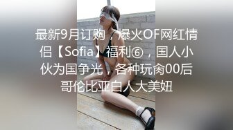 最新9月订购，爆火OF网红情侣【Sofia】福利⑥，国人小伙为国争光，各种玩肏00后哥伦比亚白人大美妞