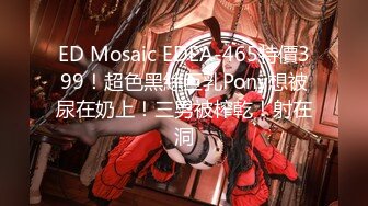 ED Mosaic EDEA-465特價399！超色黑絲巨乳Pony想被尿在奶上！三男被榨乾！射在洞