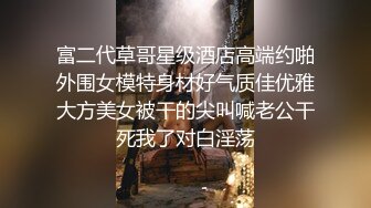 富二代草哥星级酒店高端约啪外围女模特身材好气质佳优雅大方美女被干的尖叫喊老公干死我了对白淫荡