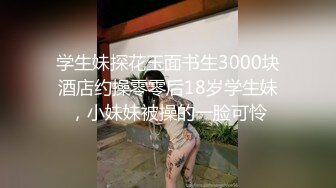 学生妹探花玉面书生3000块酒店约操零零后18岁学生妹，小妹妹被操的一脸可怜