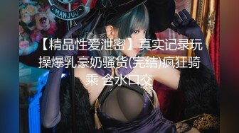 【精品性爱泄密】真实记录玩操爆乳豪奶骚货(完结)疯狂骑乘 含水口交