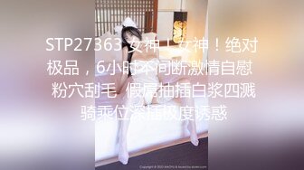 STP27363 女神！女神！绝对极品，6小时不间断激情自慰  粉穴刮毛  假屌抽插白浆四溅 骑乘位深插极度诱惑