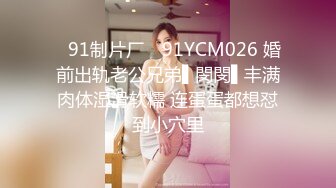 ✿91制片厂✿ 91YCM026 婚前出轨老公兄弟▌閔閔▌丰满肉体湿滑软糯 连蛋蛋都想怼到小穴里