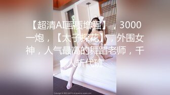 【超清AI画质增强】，3000一炮，【太子探花】，外围女神，人气最高的舞蹈老师，千人斩代班