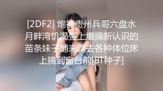 [2DF2] 炮神贵州兵哥六盘水月畔湾饥渴强上爆操新认识的苗条妹子翻来调去各种体位床上搞到窗台前[BT种子]