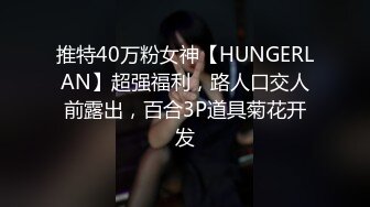 推特40万粉女神【HUNGERLAN】超强福利，路人口交人前露出，百合3P道具菊花开发