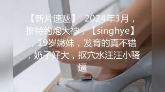 【新片速遞】  2024年3月，推特约炮大神，【singhye】，19岁嫩妹，发育的真不错，奶子好大，抠穴水汪汪小骚逼