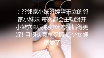 ：??邻家小妹??婷婷玉立的邻家小妹妹 每次都会主动掰开小嫩穴跟屁股好让肉棒插得更深! 且很认真享受插入 少女颜值爱了