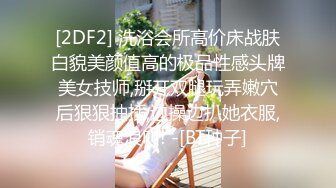 [2DF2] 洗浴会所高价床战肤白貌美颜值高的极品性感头牌美女技师,掰开双腿玩弄嫩穴后狠狠抽插,边操边扒她衣服,销魂浪叫! -[BT种子]