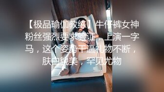 【极品瑜伽教练】牛仔裤女神粉丝强烈要求验证，上演一字马，这个姿势干逼礼物不断，肤白貌美，罕见尤物