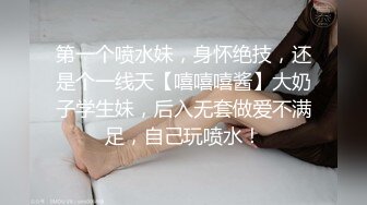 第一个喷水妹，身怀绝技，还是个一线天【嘻嘻嘻酱】大奶子学生妹，后入无套做爱不满足，自己玩喷水！