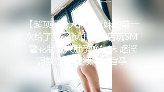 【超顶乱伦大神】妹妹的第一次给了我 监狱主题酒店玩SM 警花制服大肚孕娩妹妹 超淫调教性爱 继续内射宫孕