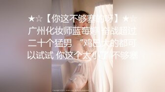 ★☆【你这不够塞的呀】★☆广州化妆师蓝莓婷 奋战超过二十个猛男 “鸡巴大的都可以试试 你这个太小了 不够塞”