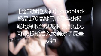 【超顶猎艳大神】xxooblack极品170高挑吊带黑丝嫩模 跪地深喉含吸龙根 爽到退无可退 提枪后入太美妙了反差女神