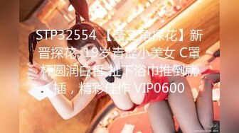 STP32554 【菳三角探花】新晋探花  19岁青涩小美女 C罩杯圆润白皙 扯下浴巾推倒就插，精彩佳作 VIP0600