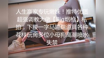 人生赢家专玩嫩妹！推特优质超强调教大佬【Big烟枪】私拍，下腰一字马踢踹道具各种花样玩肏多位小母狗高潮喷水失禁