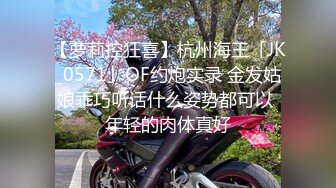 【萝莉控狂喜】杭州海王「JK_0571」OF约炮实录 金发姑娘乖巧听话什么姿势都可以 年轻的肉体真好