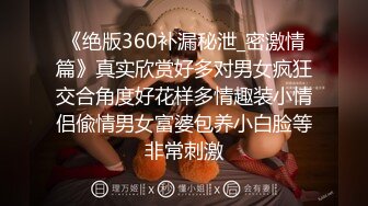 《绝版360补漏秘泄_密激情篇》真实欣赏好多对男女疯狂交合角度好花样多情趣装小情侣偸情男女富婆包养小白脸等非常刺激