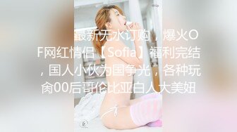 ⚫️⚫️最新无水订购，爆火OF网红情侣【Sofia】福利完结，国人小伙为国争光，各种玩肏00后哥伦比亚白人大美妞