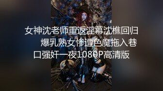 女神沈老师重返淫幕沈樵回归 ❤️爆乳熟女惨遭色魔拖入巷口强奸一夜1080P高清版