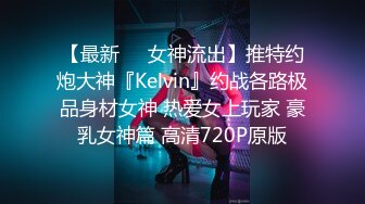 【最新❤️女神流出】推特约炮大神『Kelvin』约战各路极品身材女神 热爱女上玩家 豪乳女神篇 高清720P原版