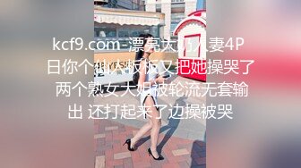 kcf9.com-漂亮大奶人妻4P 日你个仙人板板又把她操哭了 两个熟女大姐被轮流无套输出 还打起来了边操被哭