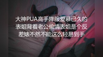 大神PUA高手降服爱慕已久的表姐背着老公偸情表姐是个反差婊不然不能这么轻易到手