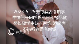 2023-5-25安防酒店偷拍学生情侣开房啪啪小哥和极品蜜臀长腿学生妹干两炮 娇喘声不错听着很有感觉