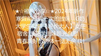 ★☆福利分享☆★2024年新作 寒假前最后一次的放纵，G奶大学生回归【班长大人】女生宿舍 漂亮学生妹脱光自慰，青春美好的肉体一览无余 (1)