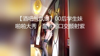 【酒吧气氛组】00后学生妹啪啪大秀，逼特写口交颜射紫薇