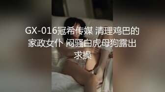 GX-016冠希传媒 清理鸡巴的家政女仆 闷骚白虎母狗露出求操