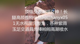 ⚫️⚫️顶级反差潮喷女神！长腿高颜推特极品网红hanyx051无水视图完整集，各种紫薇玉足交道具肉棒啪啪高潮喷水