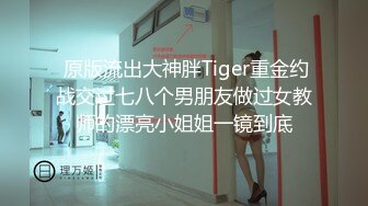  原版流出大神胖Tiger重金约战交过七八个男朋友做过女教师的漂亮小姐姐一镜到底