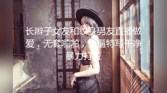 长辫子女友和纹身男友直播做爱，无套啪啪，逼逼特写干净暴力打桩