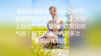 极品高质量迷奸系列【MJ气质超群的白皙美乳少妇】大街上远远的就能看到她散发出的气质！被下药迷奸内射多次，惨叫身体绷直